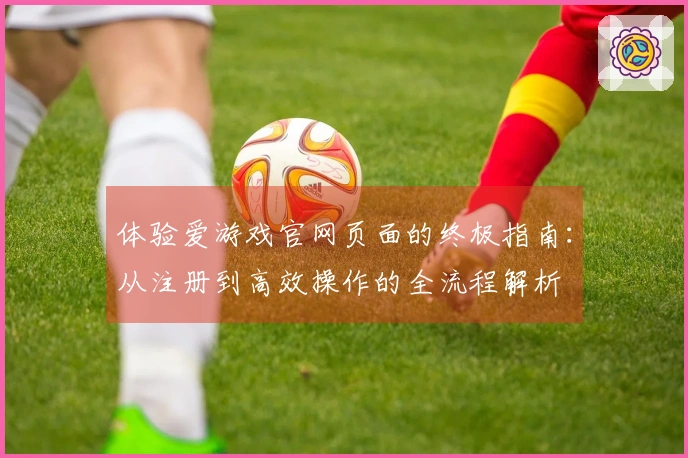 体验爱游戏官网页面的终极指南：从注册到高效操作的全流程解析