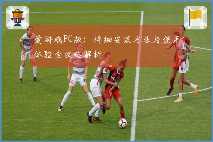 爱游戏PC版：详细安装方法与使用体验全攻略解析