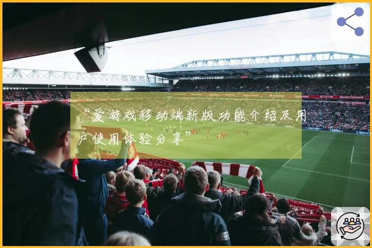 “爱游戏移动端新版功能介绍及用户使用体验分享”