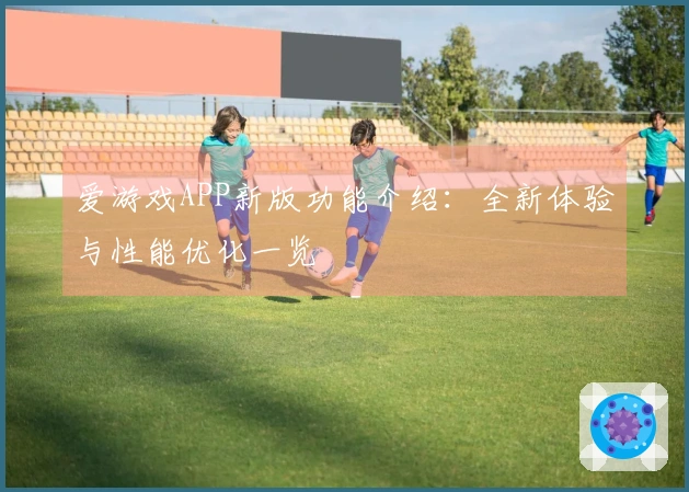爱游戏APP新版功能介绍：全新体验与性能优化一览